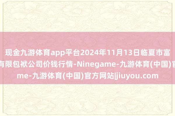 现金九游体育app平台2024年11月13日临夏市富临农副居品批发商场有限包袱公司价钱行情-Ninegame-九游体育(中国)官方网站|jiuyou.com