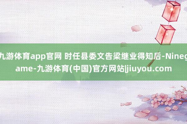 九游体育app官网 时任县委文告梁继业得知后-Ninegame-九游体育(中国)官方网站|jiuyou.com