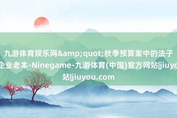 九游体育娱乐网　　&quot;秋季预算案中的法子将增多企业老本-Ninegame-九游体育(中国)官方网站|jiuyou.com