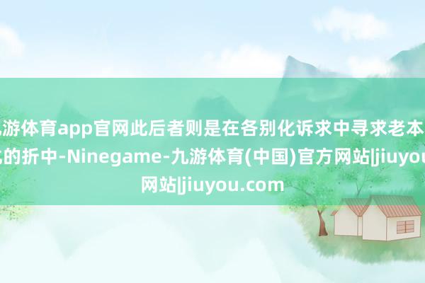 九游体育app官网此后者则是在各别化诉求中寻求老本结构优化的折中-Ninegame-九游体育(中国)官方网站|jiuyou.com