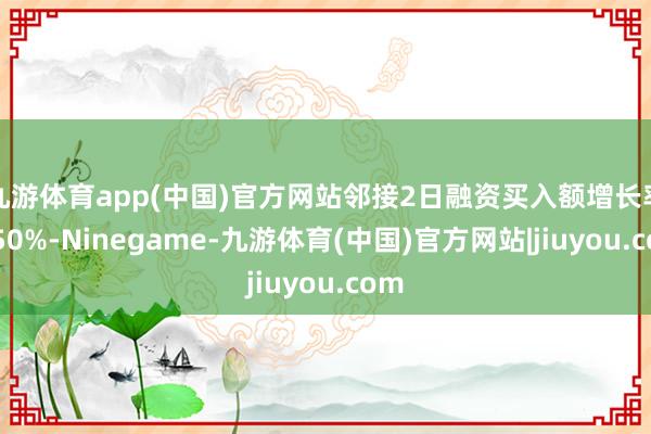 九游体育app(中国)官方网站邻接2日融资买入额增长率超50%-Ninegame-九游体育(中国)官方网站|jiuyou.com