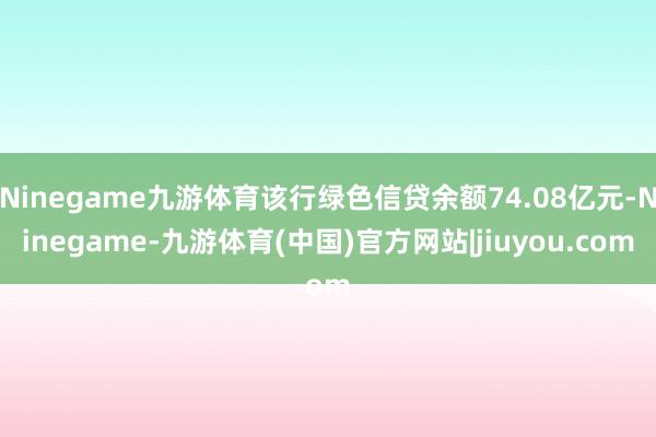 Ninegame九游体育该行绿色信贷余额74.08亿元-Ninegame-九游体育(中国)官方网站|jiuyou.com