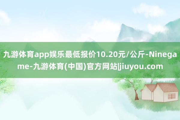 九游体育app娱乐最低报价10.20元/公斤-Ninegame-九游体育(中国)官方网站|jiuyou.com