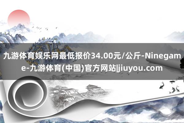 九游体育娱乐网最低报价34.00元/公斤-Ninegame-九游体育(中国)官方网站|jiuyou.com