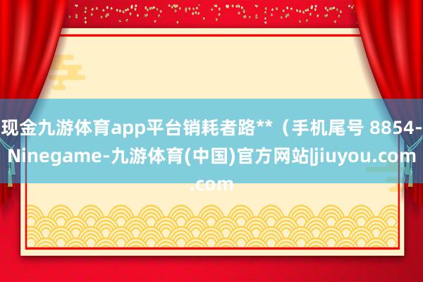 现金九游体育app平台销耗者路**（手机尾号 8854-Ninegame-九游体育(中国)官方网站|jiuyou.com