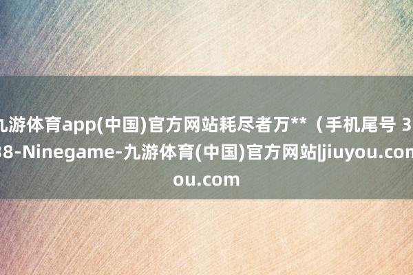 九游体育app(中国)官方网站耗尽者万**（手机尾号 3638-Ninegame-九游体育(中国)官方网站|jiuyou.com