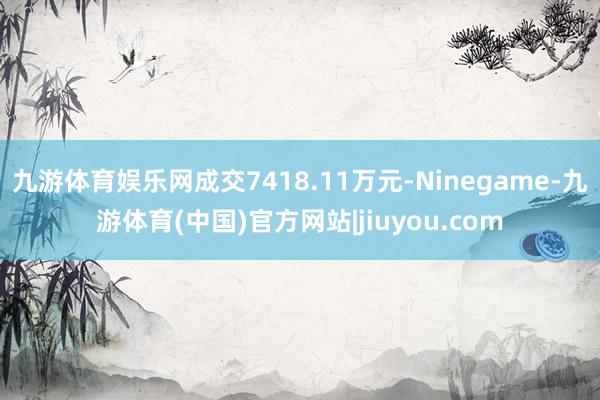 九游体育娱乐网成交7418.11万元-Ninegame-九游体育(中国)官方网站|jiuyou.com