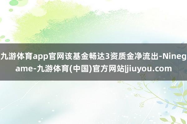 九游体育app官网该基金畅达3资质金净流出-Ninegame-九游体育(中国)官方网站|jiuyou.com