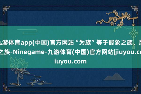 九游体育app(中国)官方网站“为族”等于握象之族、服象之族-Ninegame-九游体育(中国)官方网站|jiuyou.com