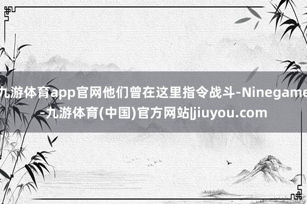 九游体育app官网他们曾在这里指令战斗-Ninegame-九游体育(中国)官方网站|jiuyou.com