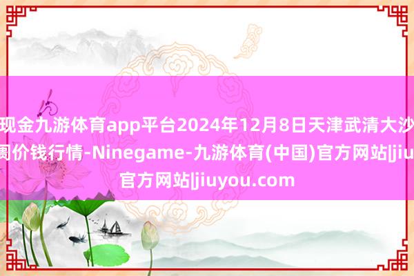现金九游体育app平台2024年12月8日天津武清大沙河批发阛阓价钱行情-Ninegame-九游体育(中国)官方网站|jiuyou.com