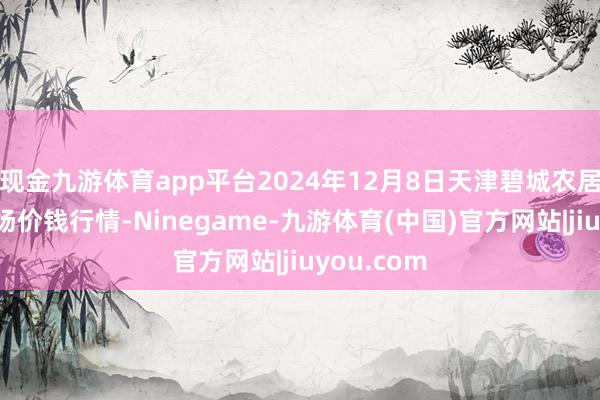 现金九游体育app平台2024年12月8日天津碧城农居品批发商场价钱行情-Ninegame-九游体育(中国)官方网站|jiuyou.com