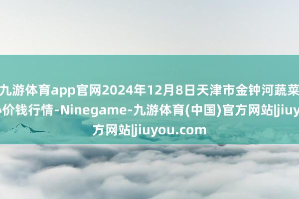 九游体育app官网2024年12月8日天津市金钟河蔬菜商业中心价钱行情-Ninegame-九游体育(中国)官方网站|jiuyou.com