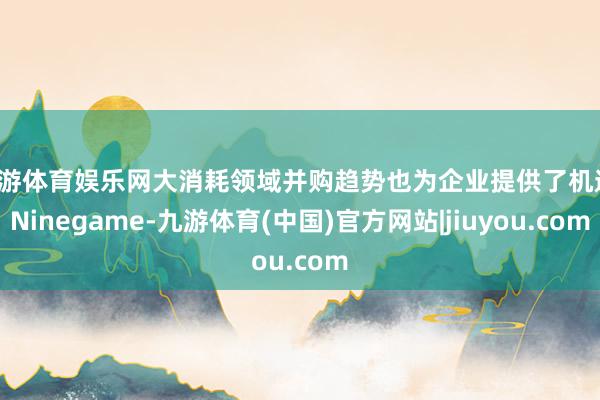 九游体育娱乐网大消耗领域并购趋势也为企业提供了机遇-Ninegame-九游体育(中国)官方网站|jiuyou.com