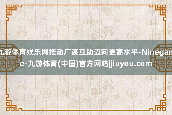 九游体育娱乐网推动广湛互助迈向更高水平-Ninegame-九游体育(中国)官方网站|jiuyou.com