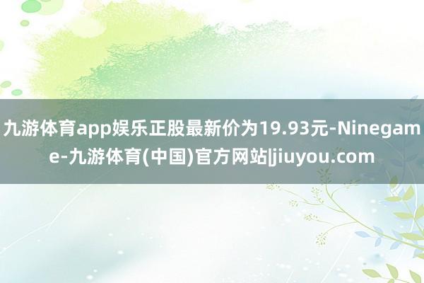 九游体育app娱乐正股最新价为19.93元-Ninegame-九游体育(中国)官方网站|jiuyou.com
