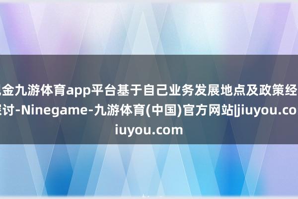 现金九游体育app平台基于自己业务发展地点及政策经营探讨-Ninegame-九游体育(中国)官方网站|jiuyou.com