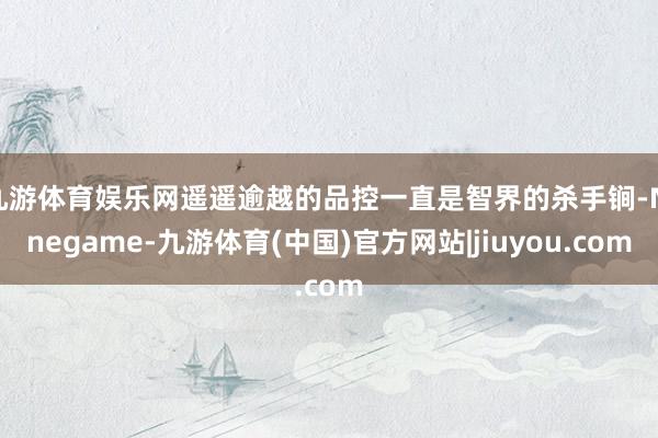 九游体育娱乐网遥遥逾越的品控一直是智界的杀手锏-Ninegame-九游体育(中国)官方网站|jiuyou.com