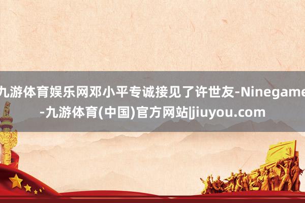 九游体育娱乐网邓小平专诚接见了许世友-Ninegame-九游体育(中国)官方网站|jiuyou.com