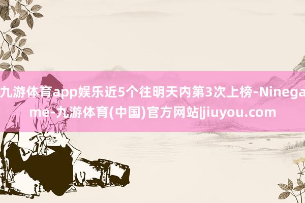 九游体育app娱乐近5个往明天内第3次上榜-Ninegame-九游体育(中国)官方网站|jiuyou.com