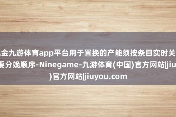 现金九游体育app平台用于置换的产能须按条目实时关停并铲除主要分娩顺序-Ninegame-九游体育(中国)官方网站|jiuyou.com