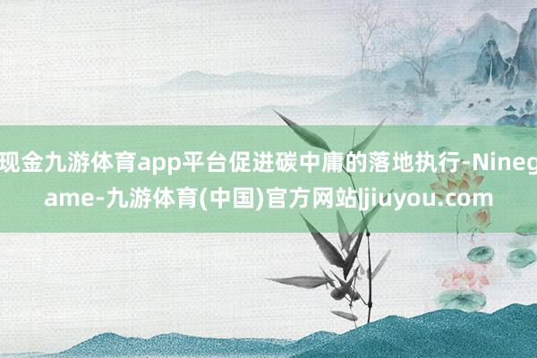 现金九游体育app平台促进碳中庸的落地执行-Ninegame-九游体育(中国)官方网站|jiuyou.com