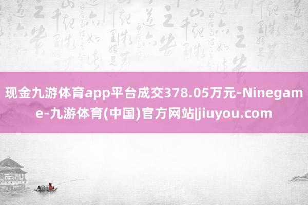 现金九游体育app平台成交378.05万元-Ninegame-九游体育(中国)官方网站|jiuyou.com
