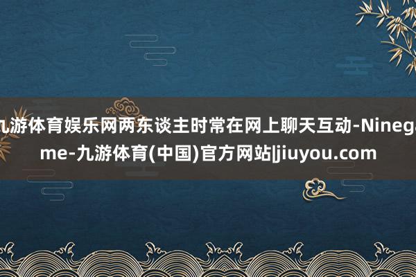 九游体育娱乐网两东谈主时常在网上聊天互动-Ninegame-九游体育(中国)官方网站|jiuyou.com