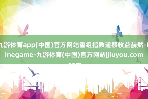 九游体育app(中国)官方网站重组指数逾额收益赫然-Ninegame-九游体育(中国)官方网站|jiuyou.com