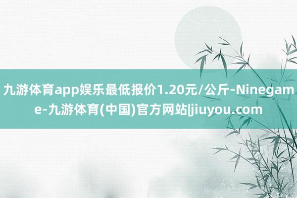 九游体育app娱乐最低报价1.20元/公斤-Ninegame-九游体育(中国)官方网站|jiuyou.com