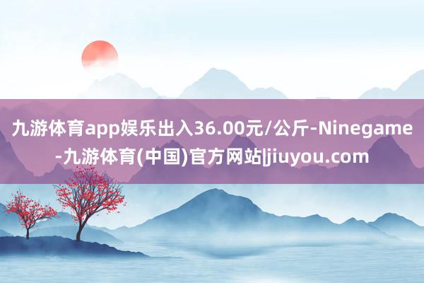 九游体育app娱乐出入36.00元/公斤-Ninegame-九游体育(中国)官方网站|jiuyou.com