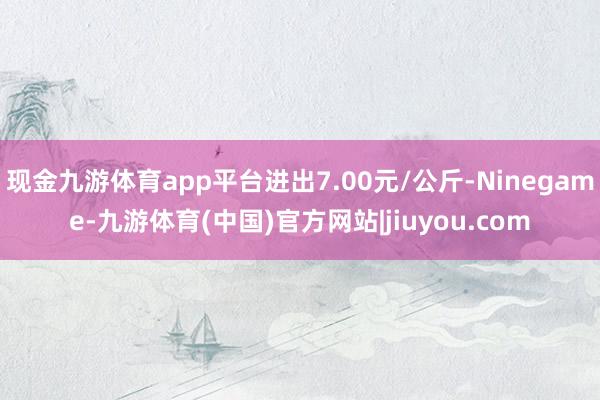 现金九游体育app平台进出7.00元/公斤-Ninegame-九游体育(中国)官方网站|jiuyou.com