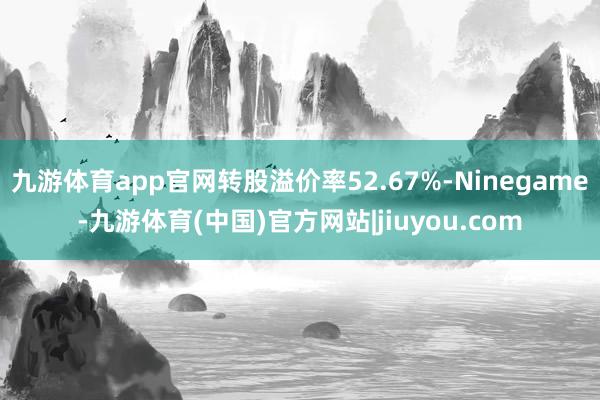 九游体育app官网转股溢价率52.67%-Ninegame-九游体育(中国)官方网站|jiuyou.com