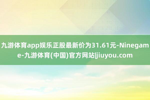 九游体育app娱乐正股最新价为31.61元-Ninegame-九游体育(中国)官方网站|jiuyou.com