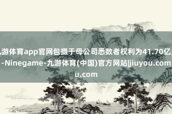 九游体育app官网包摄于母公司悉数者权利为41.70亿元-Ninegame-九游体育(中国)官方网站|jiuyou.com