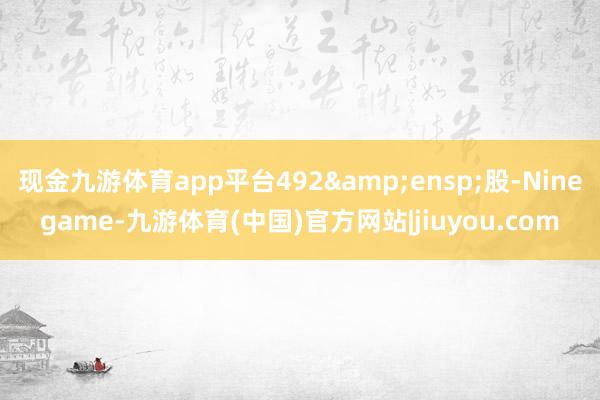 现金九游体育app平台492&ensp;股-Ninegame-九游体育(中国)官方网站|jiuyou.com