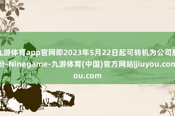 九游体育app官网即2023年5月22日起可转机为公司股份-Ninegame-九游体育(中国)官方网站|jiuyou.com