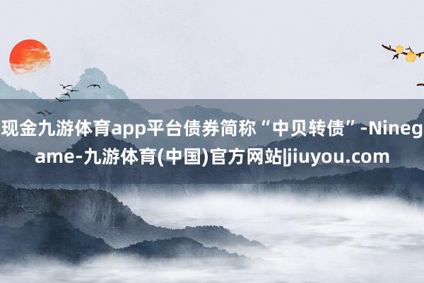 现金九游体育app平台债券简称“中贝转债”-Ninegame-九游体育(中国)官方网站|jiuyou.com