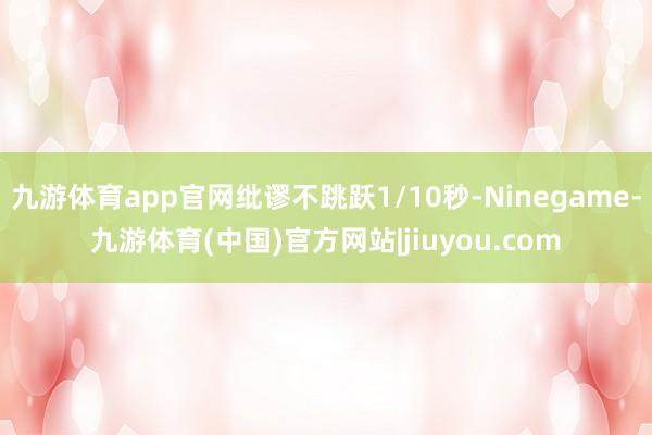 九游体育app官网纰谬不跳跃1/10秒-Ninegame-九游体育(中国)官方网站|jiuyou.com