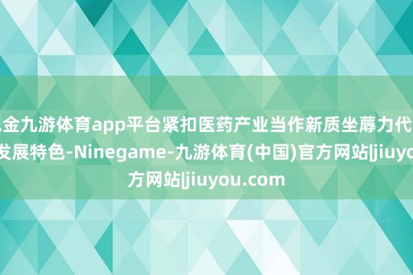 现金九游体育app平台紧扣医药产业当作新质坐蓐力代表产业的发展特色-Ninegame-九游体育(中国)官方网站|jiuyou.com