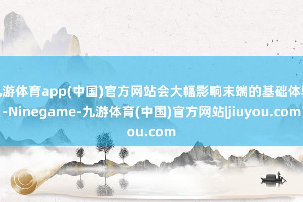 九游体育app(中国)官方网站会大幅影响末端的基础体验-Ninegame-九游体育(中国)官方网站|jiuyou.com