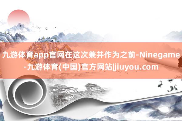 九游体育app官网　　在这次兼并作为之前-Ninegame-九游体育(中国)官方网站|jiuyou.com