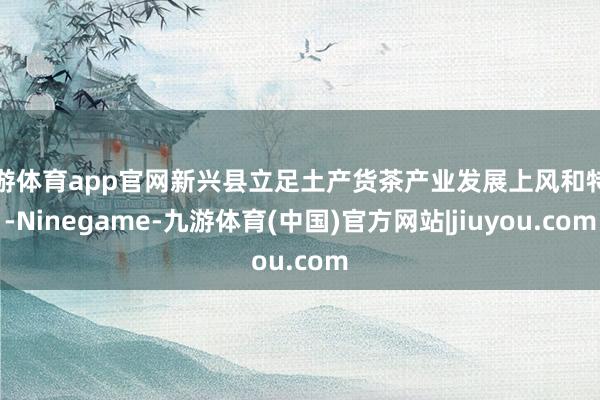九游体育app官网新兴县立足土产货茶产业发展上风和特色-Ninegame-九游体育(中国)官方网站|jiuyou.com