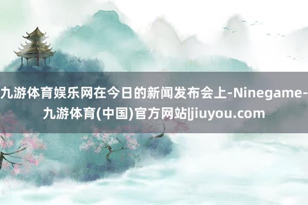 九游体育娱乐网在今日的新闻发布会上-Ninegame-九游体育(中国)官方网站|jiuyou.com