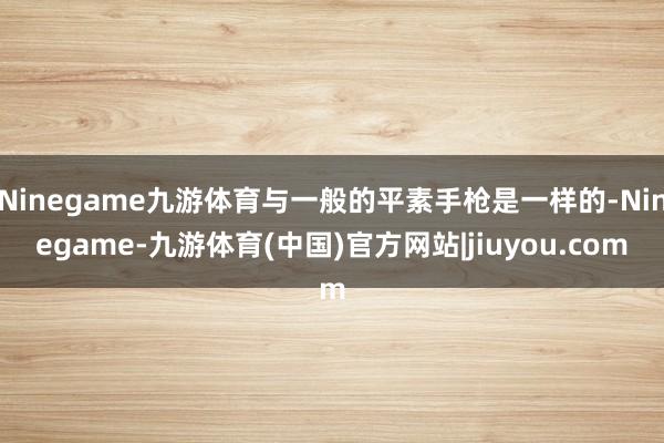Ninegame九游体育与一般的平素手枪是一样的-Ninegame-九游体育(中国)官方网站|jiuyou.com