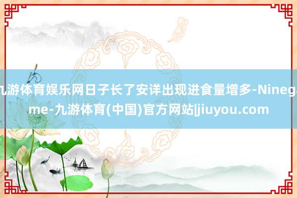 九游体育娱乐网日子长了安详出现进食量增多-Ninegame-九游体育(中国)官方网站|jiuyou.com