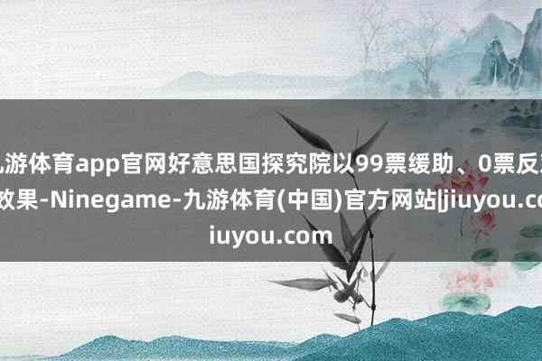 九游体育app官网好意思国探究院以99票缓助、0票反对的效果-Ninegame-九游体育(中国)官方网站|jiuyou.com