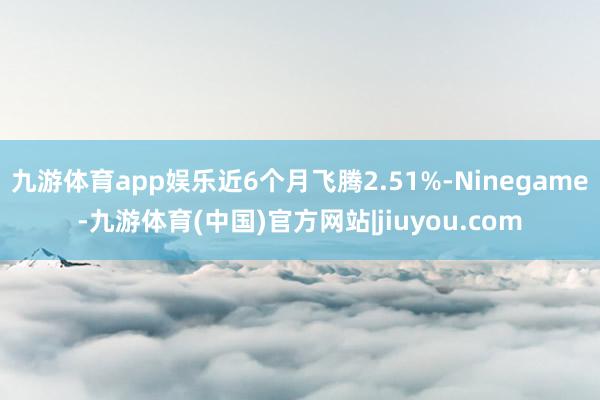 九游体育app娱乐近6个月飞腾2.51%-Ninegame-九游体育(中国)官方网站|jiuyou.com