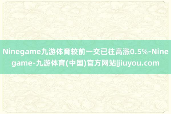 Ninegame九游体育较前一交已往高涨0.5%-Ninegame-九游体育(中国)官方网站|jiuyou.com
