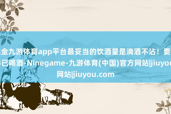 现金九游体育app平台最妥当的饮酒量是滴酒不沾！要是必不得已喝酒-Ninegame-九游体育(中国)官方网站|jiuyou.com